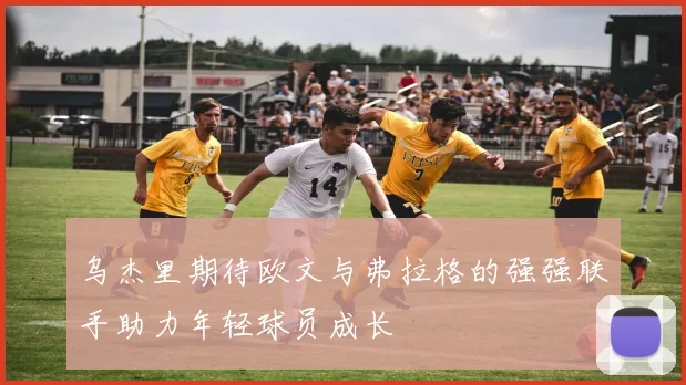 乌杰里期待欧文与弗拉格的强强联手助力年轻球员成长