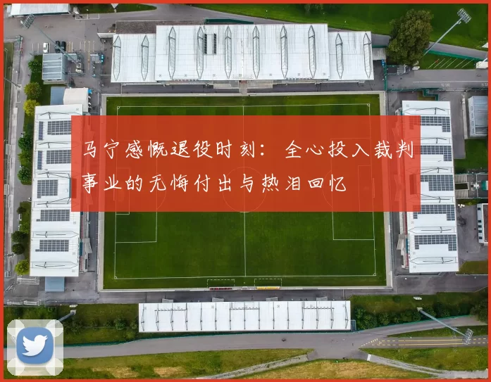 马宁感慨退役时刻：全心投入裁判事业的无悔付出与热泪回忆