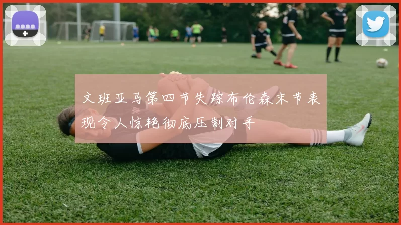 文班亚马第四节失踪布伦森末节表现令人惊艳彻底压制对手