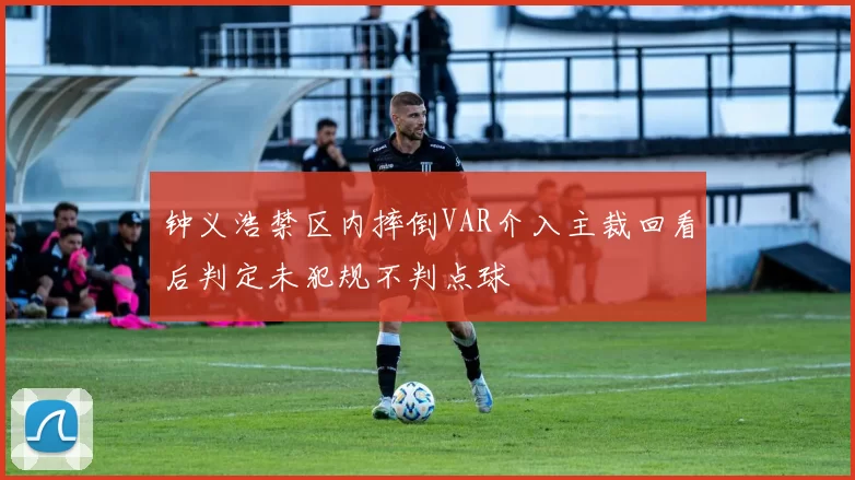 钟义浩禁区内摔倒VAR介入主裁回看后判定未犯规不判点球