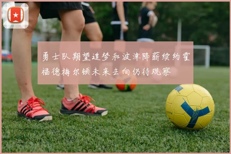 勇士队期望追梦和波津降薪续约霍福德梅尔顿未来去向仍待观察