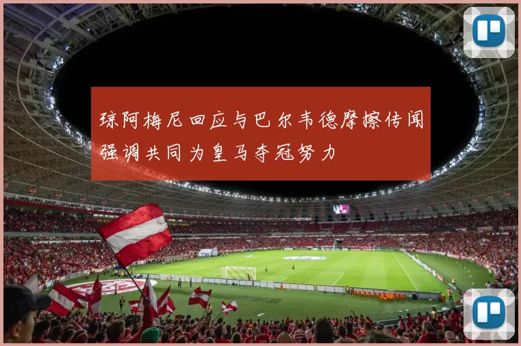 琼阿梅尼回应与巴尔韦德摩擦传闻强调共同为皇马夺冠努力
