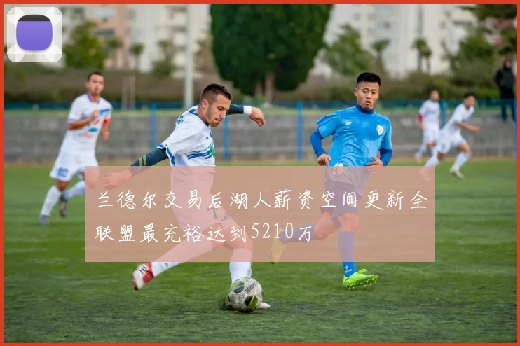 兰德尔交易后湖人薪资空间更新全联盟最充裕达到5210万