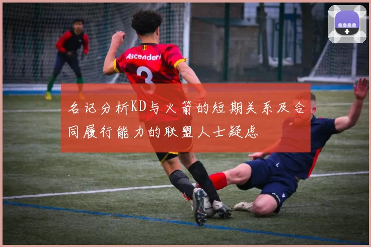 名记分析KD与火箭的短期关系及合同履行能力的联盟人士疑虑