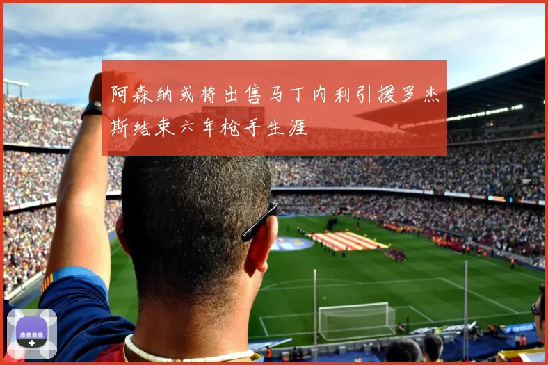 阿森纳或将出售马丁内利引援罗杰斯结束六年枪手生涯