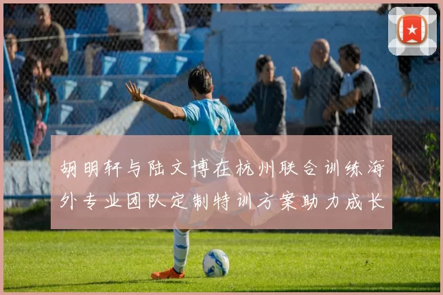 胡明轩与陆文博在杭州联合训练海外专业团队定制特训方案助力成长