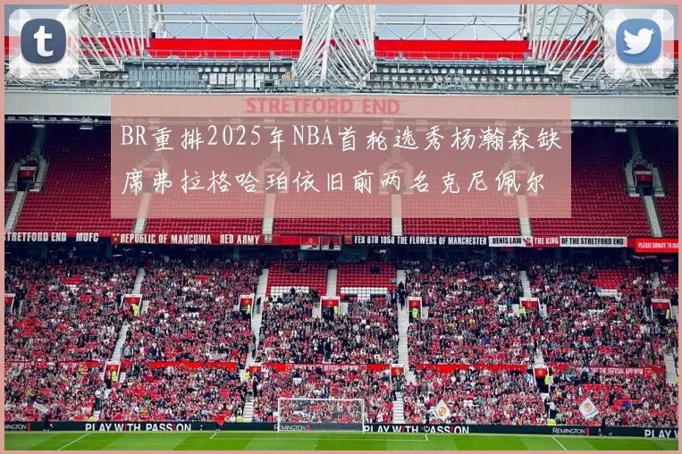 BR重排2025年NBA首轮选秀杨瀚森缺席弗拉格哈珀依旧前两名克尼佩尔锁定探花位