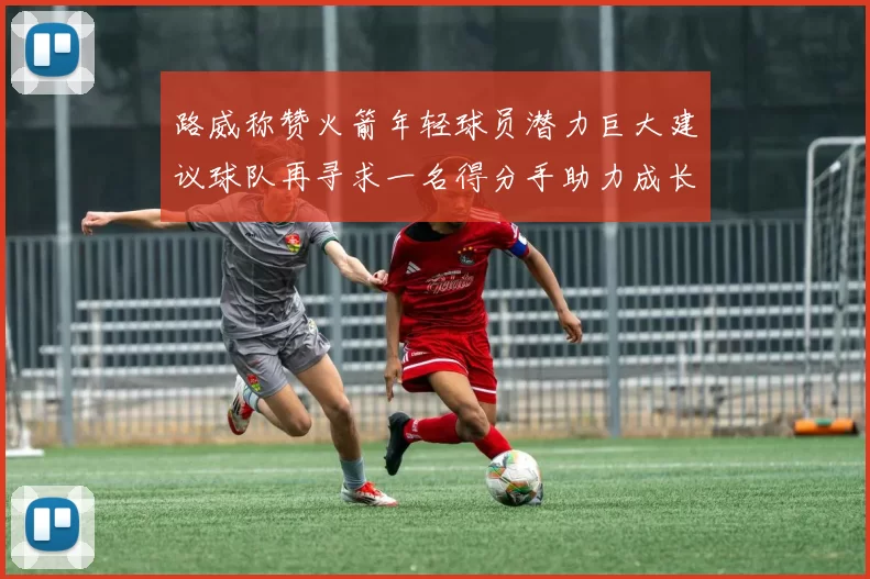 路威称赞火箭年轻球员潜力巨大建议球队再寻求一名得分手助力成长