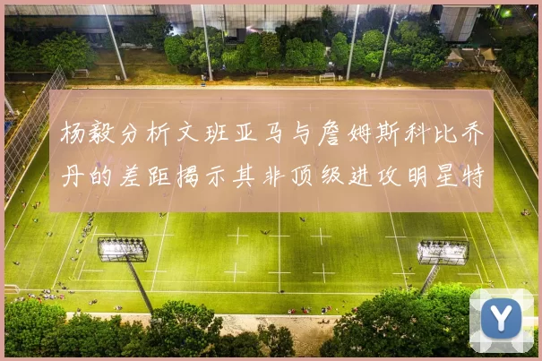 杨毅分析文班亚马与詹姆斯科比乔丹的差距揭示其非顶级进攻明星特质