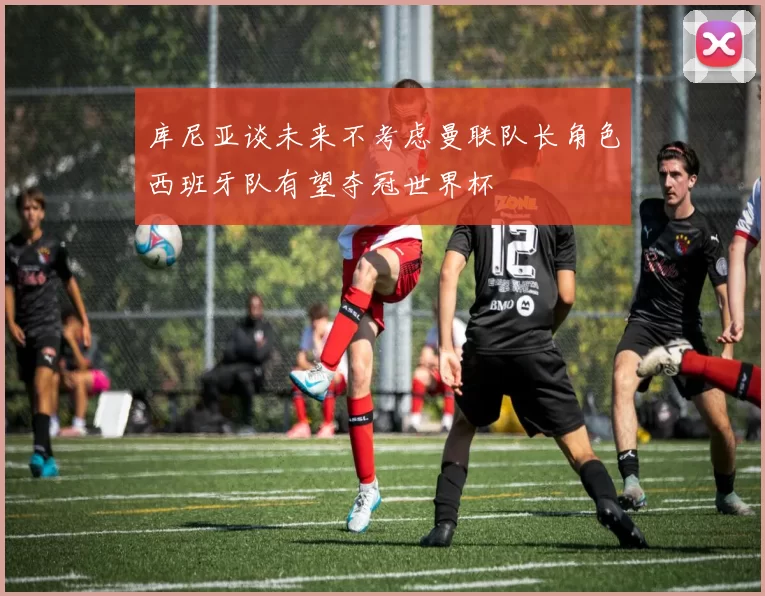 库尼亚谈未来不考虑曼联队长角色西班牙队有望夺冠世界杯