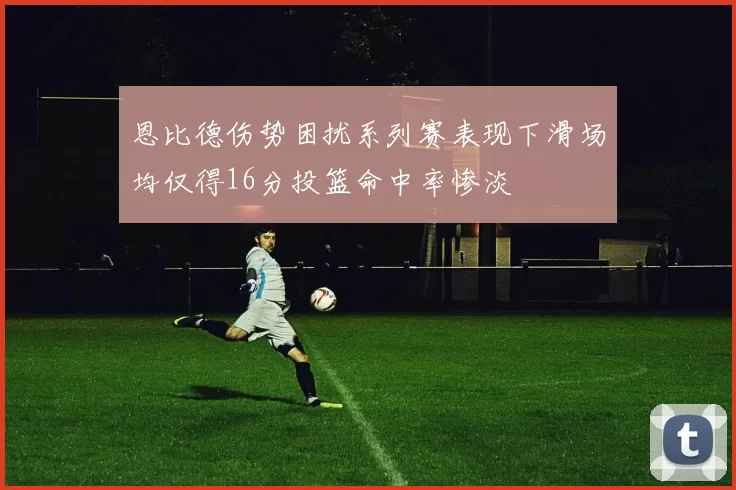 恩比德伤势困扰系列赛表现下滑场均仅得16分投篮命中率惨淡