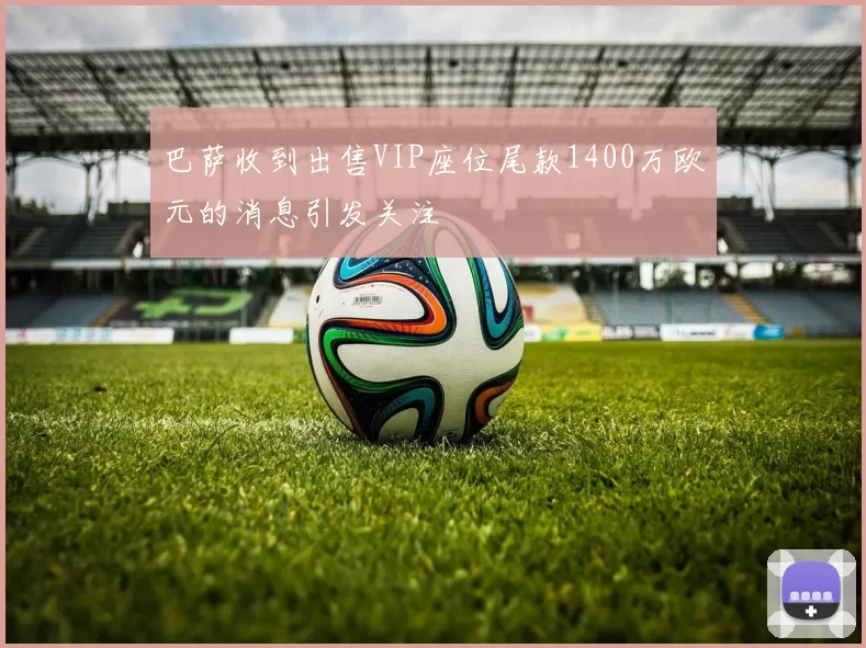 巴萨收到出售VIP座位尾款1400万欧元的消息引发关注