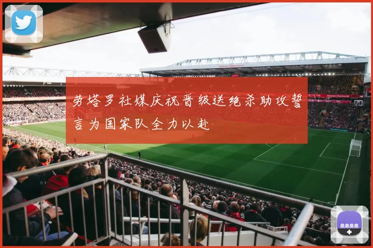 劳塔罗社媒庆祝晋级送绝杀助攻誓言为国家队全力以赴