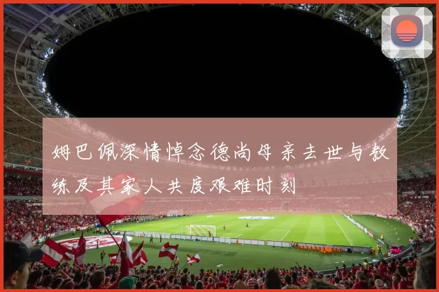 姆巴佩深情悼念德尚母亲去世与教练及其家人共度艰难时刻