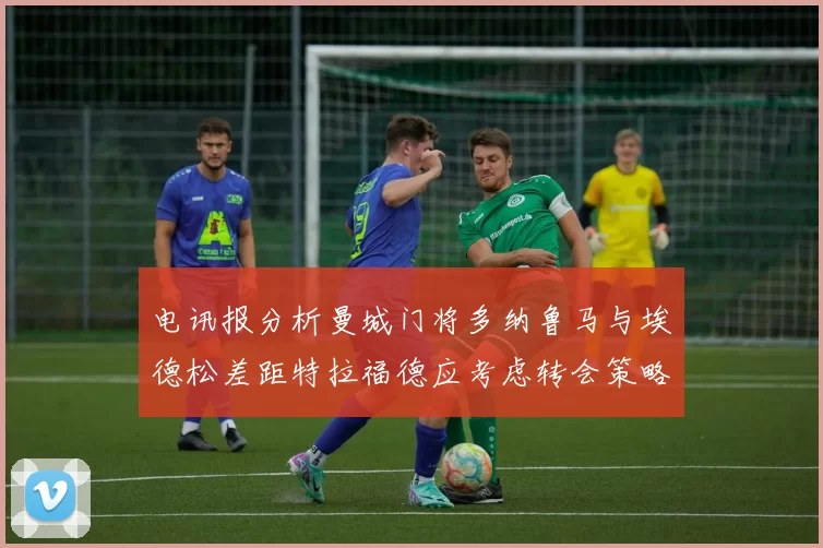 电讯报分析曼城门将多纳鲁马与埃德松差距特拉福德应考虑转会策略