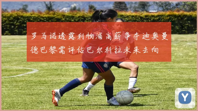 罗马诺透露利物浦高薪争夺迪奥曼德巴黎需评估巴尔科拉未来去向