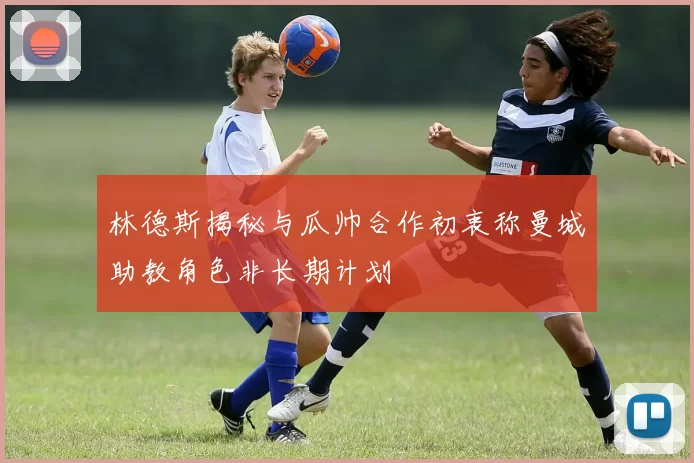 林德斯揭秘与瓜帅合作初衷称曼城助教角色非长期计划