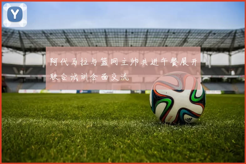 阿代马拉与篮网主帅共进午餐展开联合试训会面交流