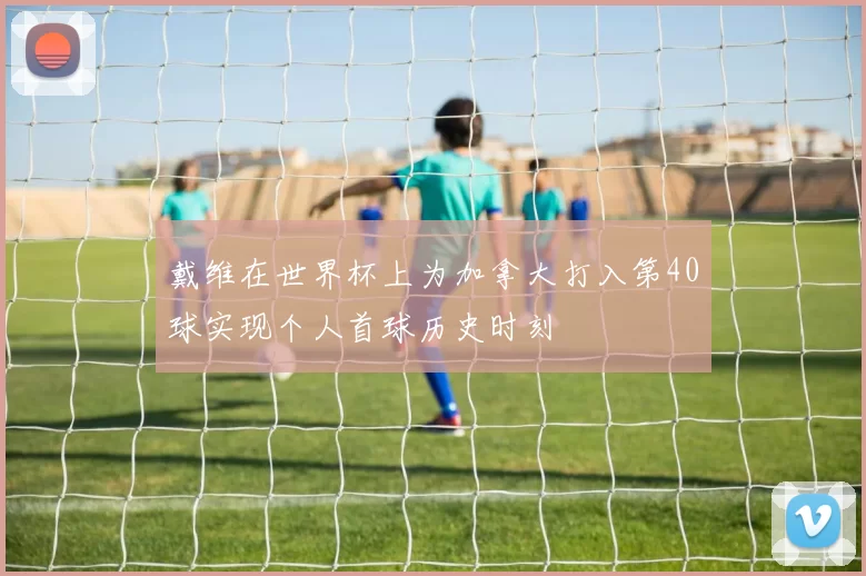戴维在世界杯上为加拿大打入第40球实现个人首球历史时刻