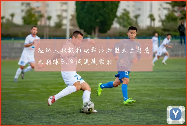 经纪人积极推动希拉加盟米兰与意大利球队洽谈进展顺利