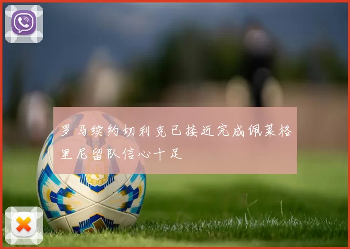 罗马续约切利克已接近完成佩莱格里尼留队信心十足
