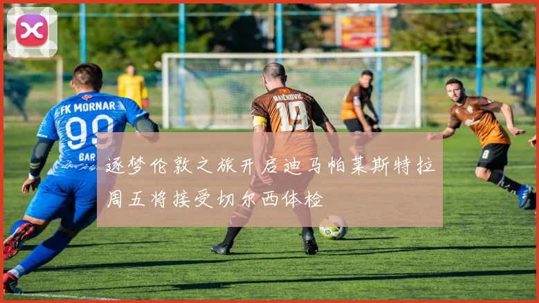 逐梦伦敦之旅开启迪马帕莱斯特拉周五将接受切尔西体检