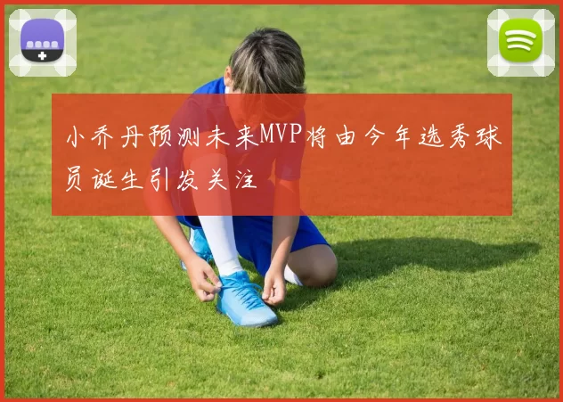 小乔丹预测未来MVP将由今年选秀球员诞生引发关注