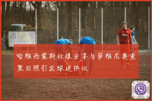 哈维西蒙斯社媒分享与萨维尼奥重聚旧照引发球迷热议