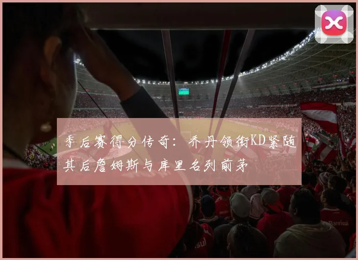 季后赛得分传奇：乔丹领衔KD紧随其后詹姆斯与库里名列前茅